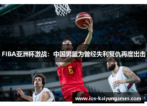 FIBA亚洲杯激战：中国男篮为曾经失利复仇再度出击