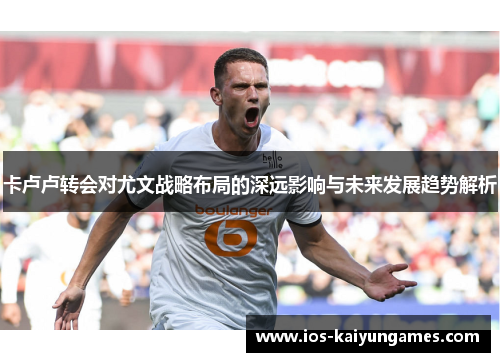 卡卢卢转会对尤文战略布局的深远影响与未来发展趋势解析