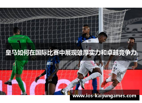 皇马如何在国际比赛中展现雄厚实力和卓越竞争力