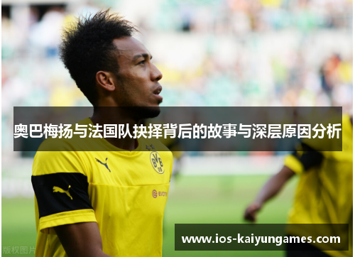 奥巴梅扬与法国队抉择背后的故事与深层原因分析