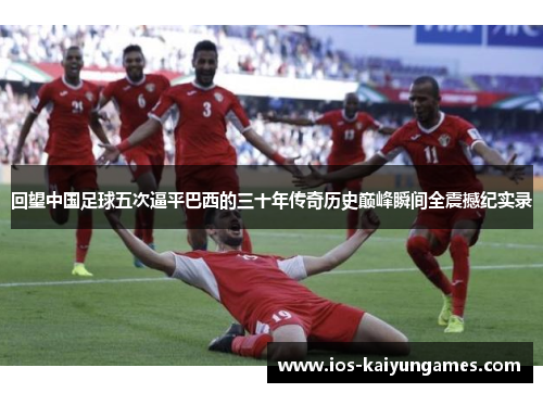 回望中国足球五次逼平巴西的三十年传奇历史巅峰瞬间全震撼纪实录 回望中国足球五次逼平巴西的三十年传奇历史巅峰瞬间全震撼纪实录