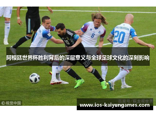 阿根廷世界杯胜利背后的深层意义与全球足球文化的深刻影响