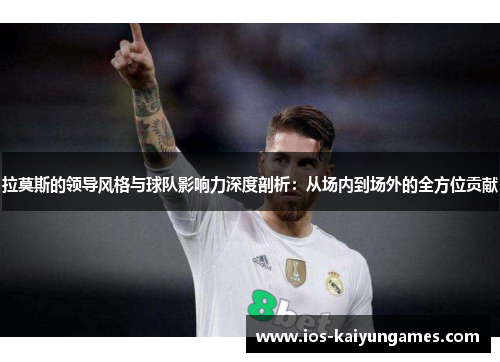 拉莫斯的领导风格与球队影响力深度剖析：从场内到场外的全方位贡献