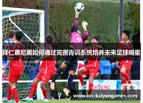拜仁慕尼黑如何通过完善青训系统培养未来足球明星 拜仁慕尼黑如何通过完善青训系统培养未来足球明星