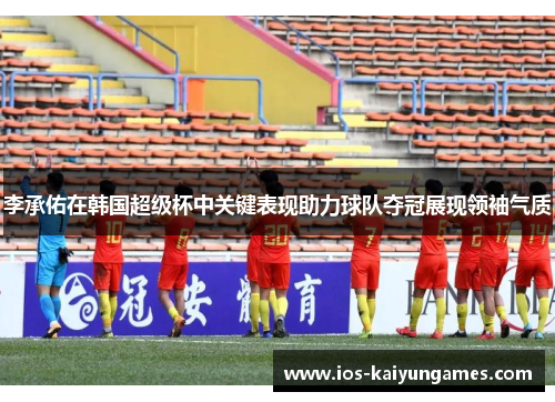 李承佑在韩国超级杯中关键表现助力球队夺冠展现领袖气质
